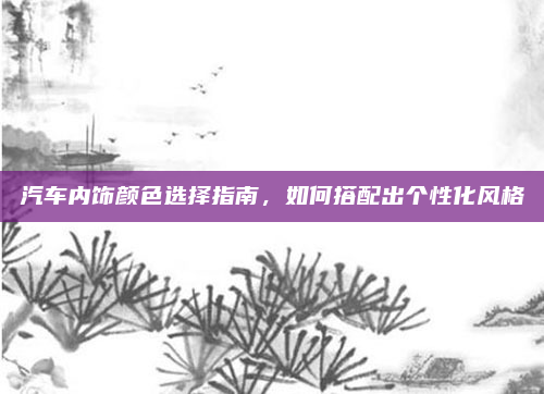 汽车内饰颜色选择指南，如何搭配出个性化风格