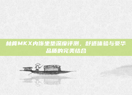 林肯MKX内饰坐垫深度评测，舒适体验与豪华品质的完美结合