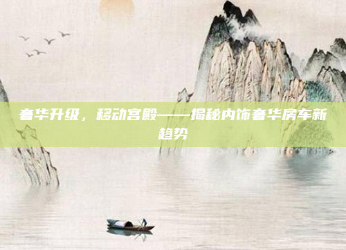 奢华升级，移动宫殿——揭秘内饰奢华房车新趋势