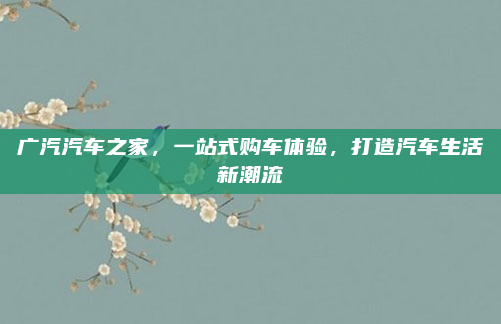 广汽汽车之家,一站式购车体验,打造汽车生活新潮流