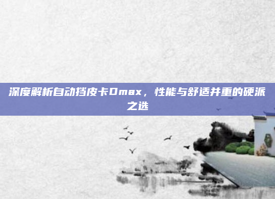 深度解析自动挡皮卡Dmax，性能与舒适并重的硬派之选