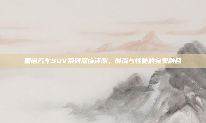 雷诺汽车SUV系列深度评测，时尚与性能的完美融合