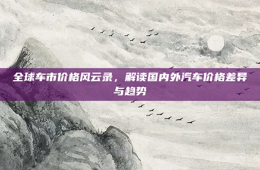 全球车市价格风云录,解读国内外汽车价格差异与趋势