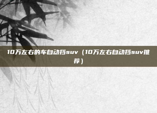 10万左右的车自动挡suv（10万左右自动挡suv推荐）