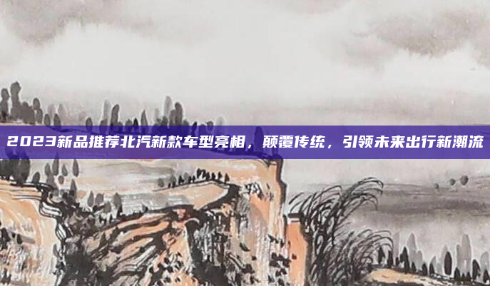 2023新品推荐北汽新款车型亮相,颠覆传统,引领未来出行新潮流