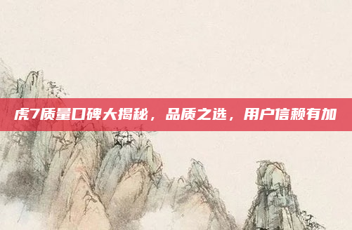 虎7质量口碑大揭秘,品质之选,用户信赖有加