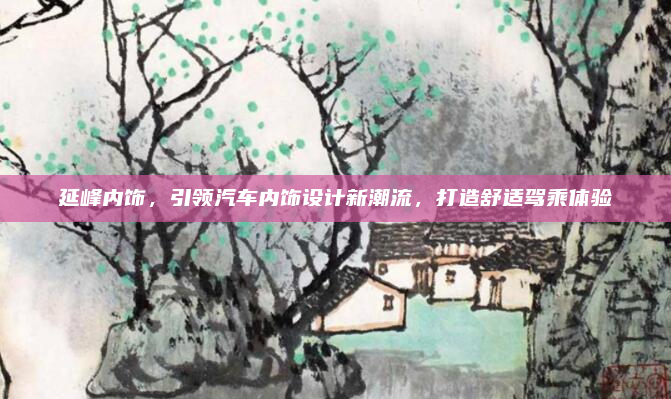 延峰内饰,引领汽车内饰设计新潮流,打造舒适驾乘体验