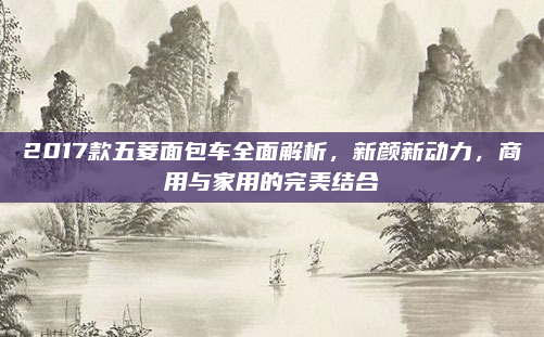 2017款五菱面包车全面解析，新颜新动力，商用与家用的完美结合