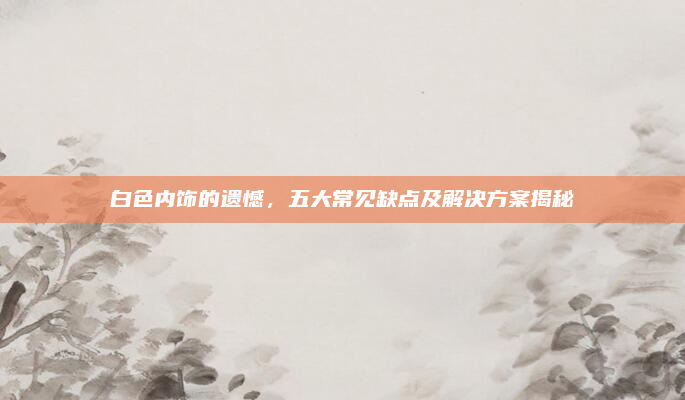 白色内饰的遗憾,五大常见缺点及解决方案揭秘