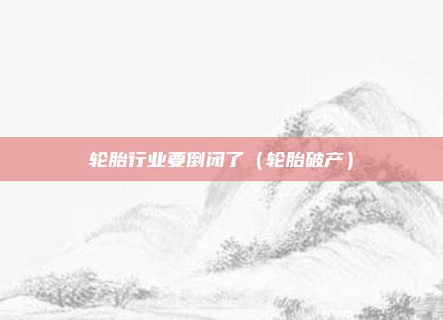 轮胎行业要倒闭了（轮胎破产）