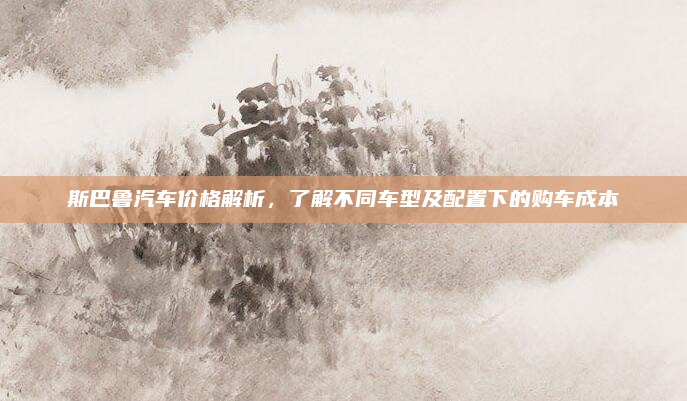 斯巴鲁汽车价格解析,了解不同车型及配置下的购车成本