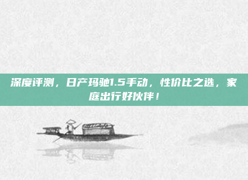 深度评测,日产玛驰1.5手动,性价比之选,家庭出行好伙伴!
