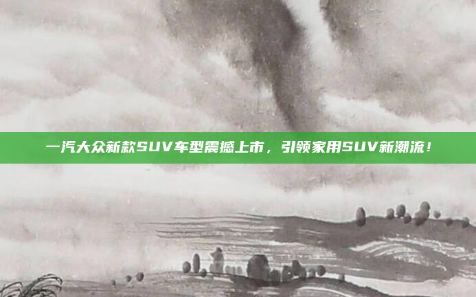 一汽大众新款SUV车型震撼上市,引领家用SUV新潮流!