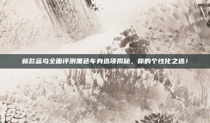 新款蓝鸟全面评测黑色车身选项揭秘,你的个性化之选!