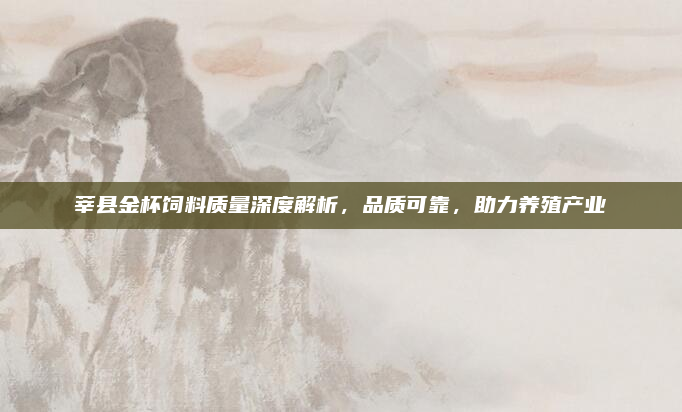莘县金杯饲料质量深度解析,品质可靠,助力养殖产业
