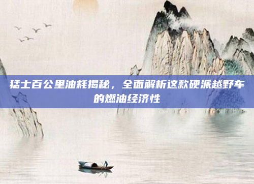 猛士百公里油耗揭秘,全面解析这款硬派越野车的燃油经济性