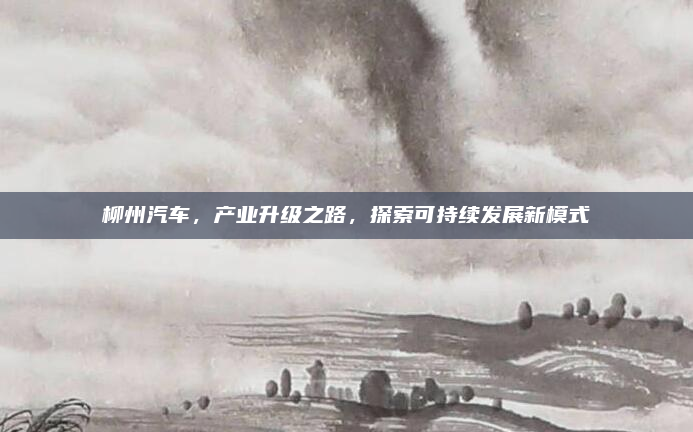 柳州汽车,产业升级之路,探索可持续发展新模式