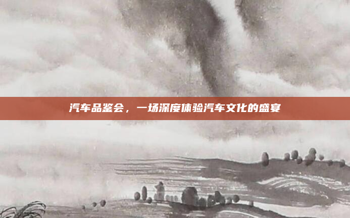 汽车品鉴会,一场深度体验汽车文化的盛宴