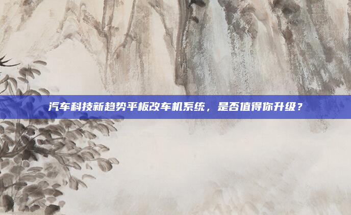 汽车科技新趋势平板改车机系统,是否值得你升级?