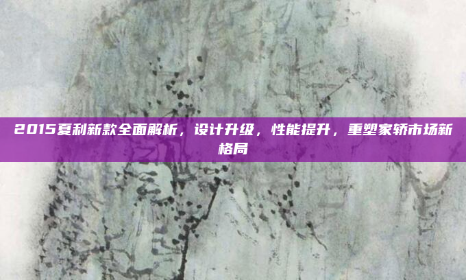 2015夏利新款全面解析,设计升级,性能提升,重塑家轿市场新格局