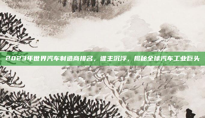2023年世界汽车制造商排名,谁主沉浮,揭秘全球汽车工业巨头