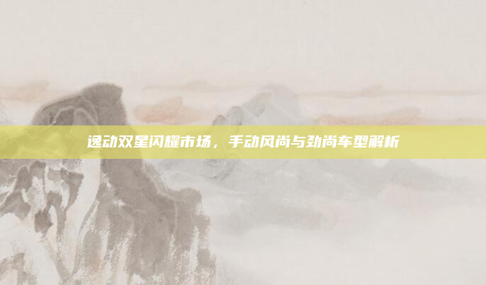 逸动双星闪耀市场,手动风尚与劲尚车型解析