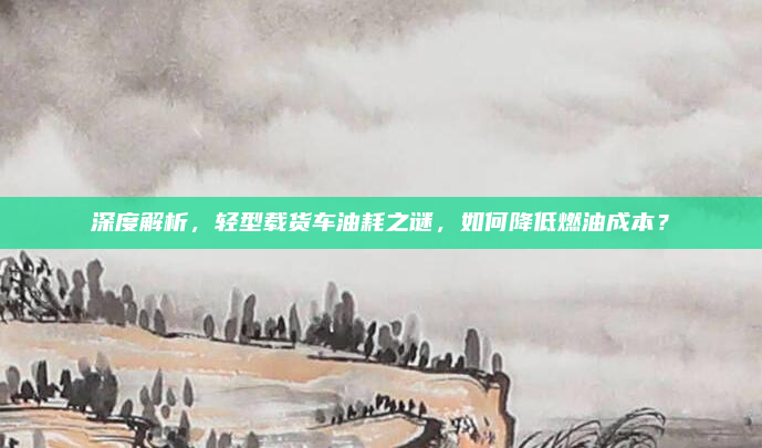 深度解析，轻型载货车油耗之谜，如何降低燃油成本？
