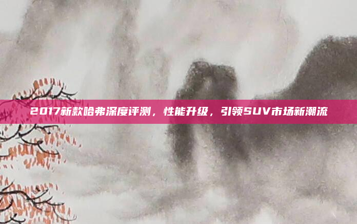2017新款哈弗深度评测，性能升级，引领SUV市场新潮流
