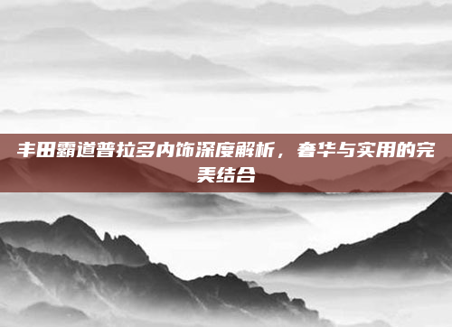 丰田霸道普拉多内饰深度解析，奢华与实用的完美结合
