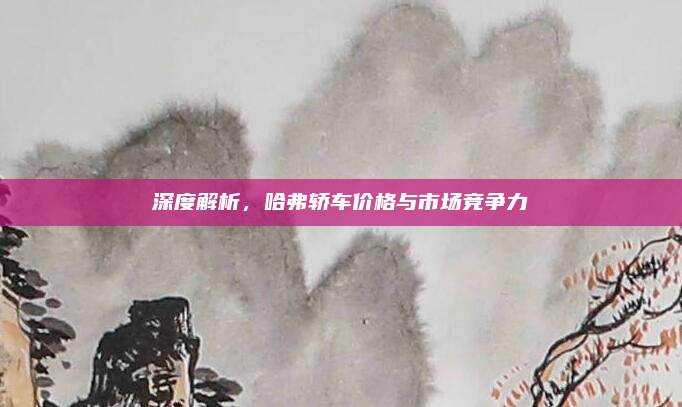 深度解析，哈弗轿车价格与市场竞争力