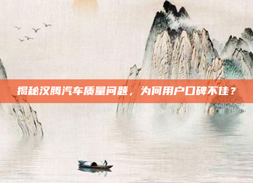 揭秘汉腾汽车质量问题,为何用户口碑不佳?