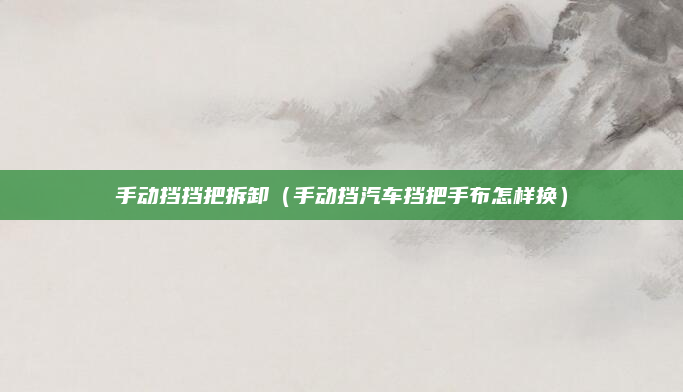 手动挡挡把拆卸（手动挡汽车挡把手布怎样换）