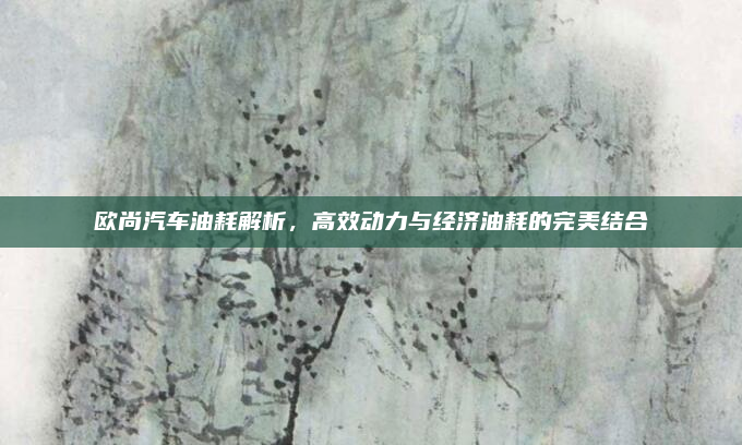 欧尚汽车油耗解析,高效动力与经济油耗的完美结合