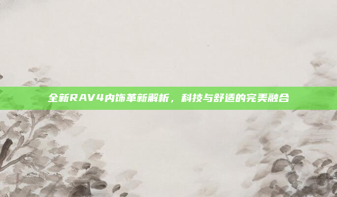 全新RAV4内饰革新解析，科技与舒适的完美融合