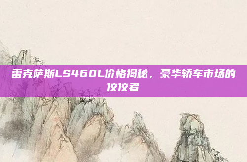 雷克萨斯LS460L价格揭秘，豪华轿车市场的佼佼者