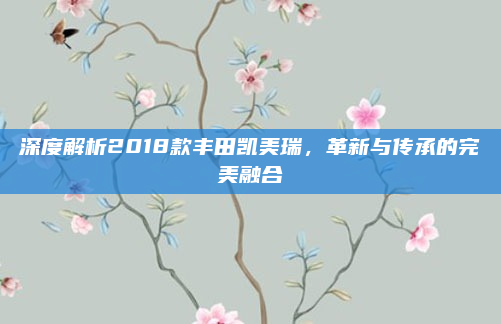 深度解析2018款丰田凯美瑞，革新与传承的完美融合