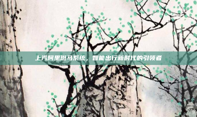 上汽阿里斑马系统，智能出行新时代的引领者