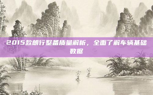 2015款朗行整备质量解析,全面了解车辆基础数据
