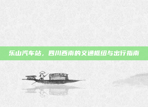乐山汽车站,四川西南的交通枢纽与出行指南
