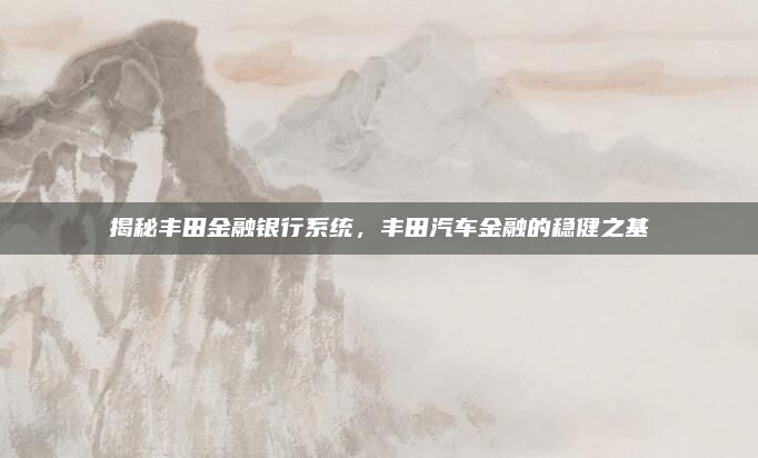 揭秘丰田金融银行系统,丰田汽车金融的稳健之基