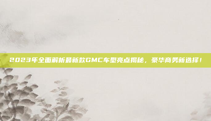 2023年全面解析最新款GMC车型亮点揭秘，豪华商务新选择！