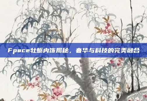 Fpace牡蛎内饰揭秘，奢华与科技的完美融合
