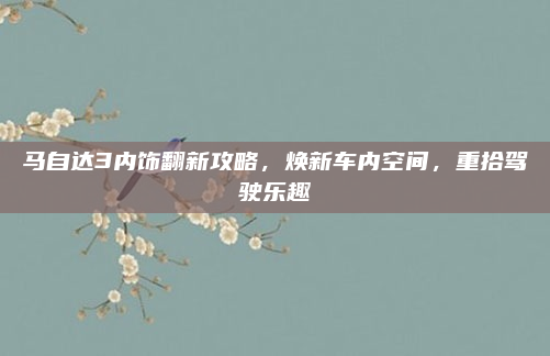 马自达3内饰翻新攻略，焕新车内空间，重拾驾驶乐趣