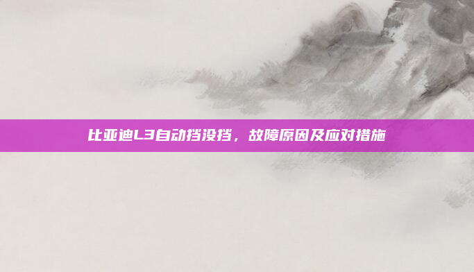 比亚迪L3自动挡没挡,故障原因及应对措施
