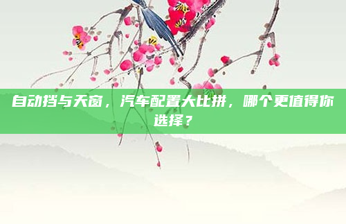 自动挡与天窗,汽车配置大比拼,哪个更值得你选择?