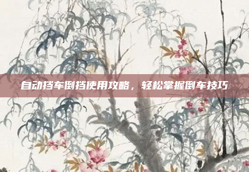 自动挡车倒挡使用攻略，轻松掌握倒车技巧