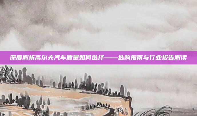 深度解析高尔夫汽车质量如何选择——选购指南与行业报告解读