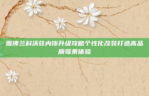 雪佛兰科沃兹内饰升级攻略个性化改装打造高品质驾乘体验