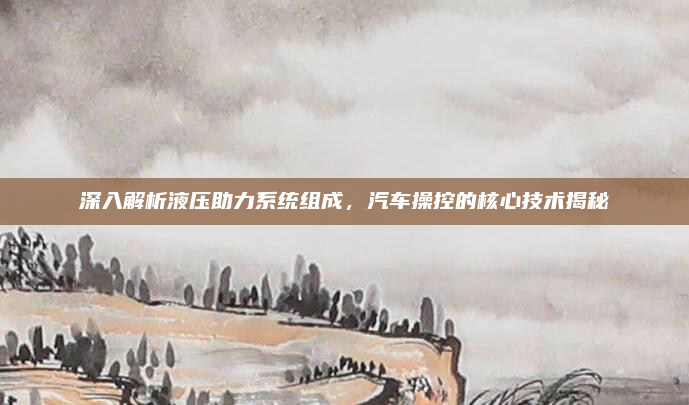 深入解析液压助力系统组成，汽车操控的核心技术揭秘