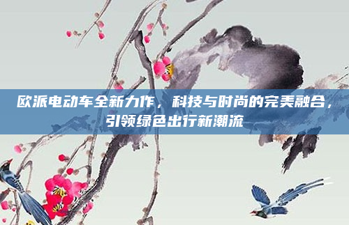 欧派电动车全新力作,科技与时尚的完美融合,引领绿色出行新潮流